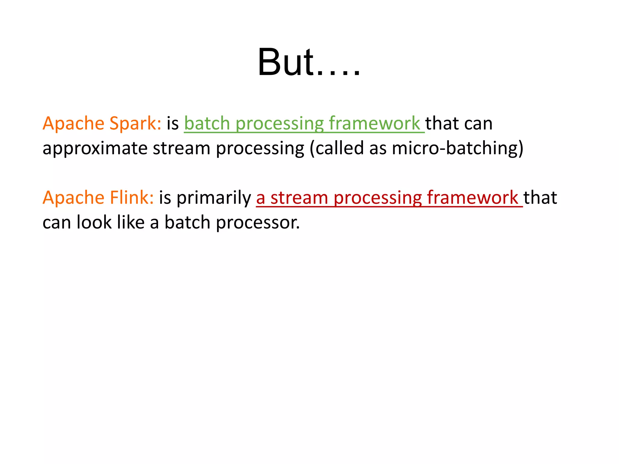 But….
Apache Spark: is batch processing framework that can
approximate stream processing (called as micro-batching)
Apache Flink: is primarily a stream processing framework that
can look like a batch processor.
 