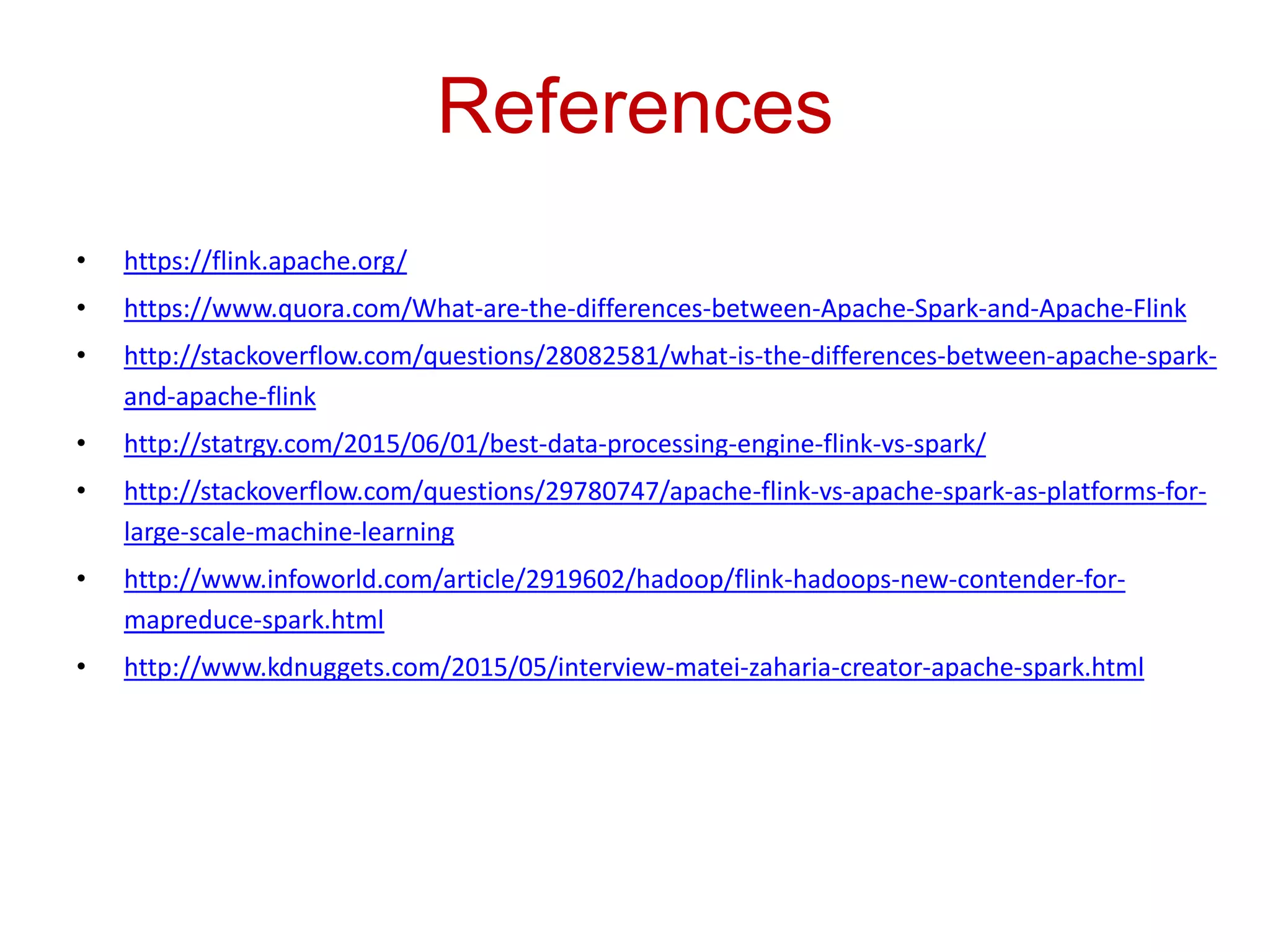 References
• https://flink.apache.org/
• https://www.quora.com/What-are-the-differences-between-Apache-Spark-and-Apache-Flink
• http://stackoverflow.com/questions/28082581/what-is-the-differences-between-apache-spark-
and-apache-flink
• http://statrgy.com/2015/06/01/best-data-processing-engine-flink-vs-spark/
• http://stackoverflow.com/questions/29780747/apache-flink-vs-apache-spark-as-platforms-for-
large-scale-machine-learning
• http://www.infoworld.com/article/2919602/hadoop/flink-hadoops-new-contender-for-
mapreduce-spark.html
• http://www.kdnuggets.com/2015/05/interview-matei-zaharia-creator-apache-spark.html
 