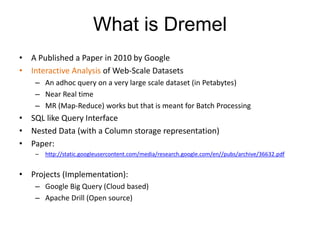 What is Dremel
• A Published a Paper in 2010 by Google
• Interactive Analysis of Web-Scale Datasets
– An adhoc query on a very large scale dataset (in Petabytes)
– Near Real time
– MR (Map-Reduce) works but that is meant for Batch Processing
• SQL like Query Interface
• Nested Data (with a Column storage representation)
• Paper:
– http://static.googleusercontent.com/media/research.google.com/en//pubs/archive/36632.pdf
• Projects (Implementation):
– Google Big Query (Cloud based)
– Apache Drill (Open source)
 