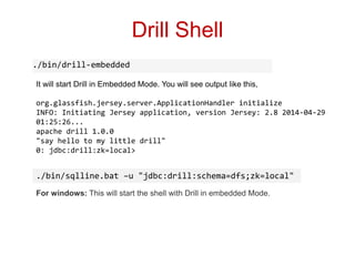 Drill Shell
./bin/drill-embedded
It will start Drill in Embedded Mode. You will see output like this,
org.glassfish.jersey.server.ApplicationHandler initialize
INFO: Initiating Jersey application, version Jersey: 2.8 2014-04-29
01:25:26...
apache drill 1.0.0
"say hello to my little drill"
0: jdbc:drill:zk=local>
For windows: This will start the shell with Drill in embedded Mode.
./bin/sqlline.bat –u "jdbc:drill:schema=dfs;zk=local"
 
