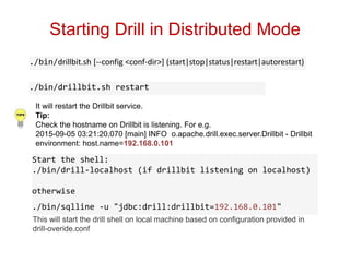 Starting Drill in Distributed Mode
./bin/drillbit.sh restart
./bin/drillbit.sh [--config <conf-dir>] (start|stop|status|restart|autorestart)
It will restart the Drillbit service.
Tip:
Check the hostname on Drillbit is listening. For e.g.
2015-09-05 03:21:20,070 [main] INFO o.apache.drill.exec.server.Drillbit - Drillbit
environment: host.name=192.168.0.101
This will start the drill shell on local machine based on configuration provided in
drill-overide.conf
Start the shell:
./bin/drill-localhost (if drillbit listening on localhost)
otherwise
./bin/sqlline -u "jdbc:drill:drillbit=192.168.0.101"
 