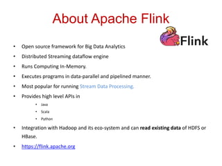 About Apache Flink
• Open source framework for Big Data Analytics
• Distributed Streaming dataflow engine
• Runs Computing In-Memory.
• Executes programs in data-parallel and pipelined manner.
• Most popular for running Stream Data Processing.
• Provides high level APIs in
• Java
• Scala
• Python
• Integration with Hadoop and its eco-system and can read existing data of HDFS or
HBase.
• https://flink.apache.org
 