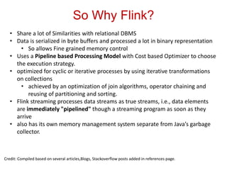 So Why Flink?
Credit: Compiled based on several articles,Blogs, Stackoverflow posts added in references page.
• Share a lot of Similarities with relational DBMS
• Data is serialized in byte buffers and processed a lot in binary representation
• So allows Fine grained memory control
• Uses a Pipeline based Processing Model with Cost based Optimizer to choose
the execution strategy.
• optimized for cyclic or iterative processes by using iterative transformations
on collections
• achieved by an optimization of join algorithms, operator chaining and
reusing of partitioning and sorting.
• Flink streaming processes data streams as true streams, i.e., data elements
are immediately "pipelined" though a streaming program as soon as they
arrive
• also has its own memory management system separate from Java’s garbage
collector.
 