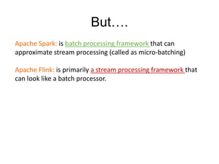 But….
Apache Spark: is batch processing framework that can
approximate stream processing (called as micro-batching)
Apache Flink: is primarily a stream processing framework that
can look like a batch processor.
 