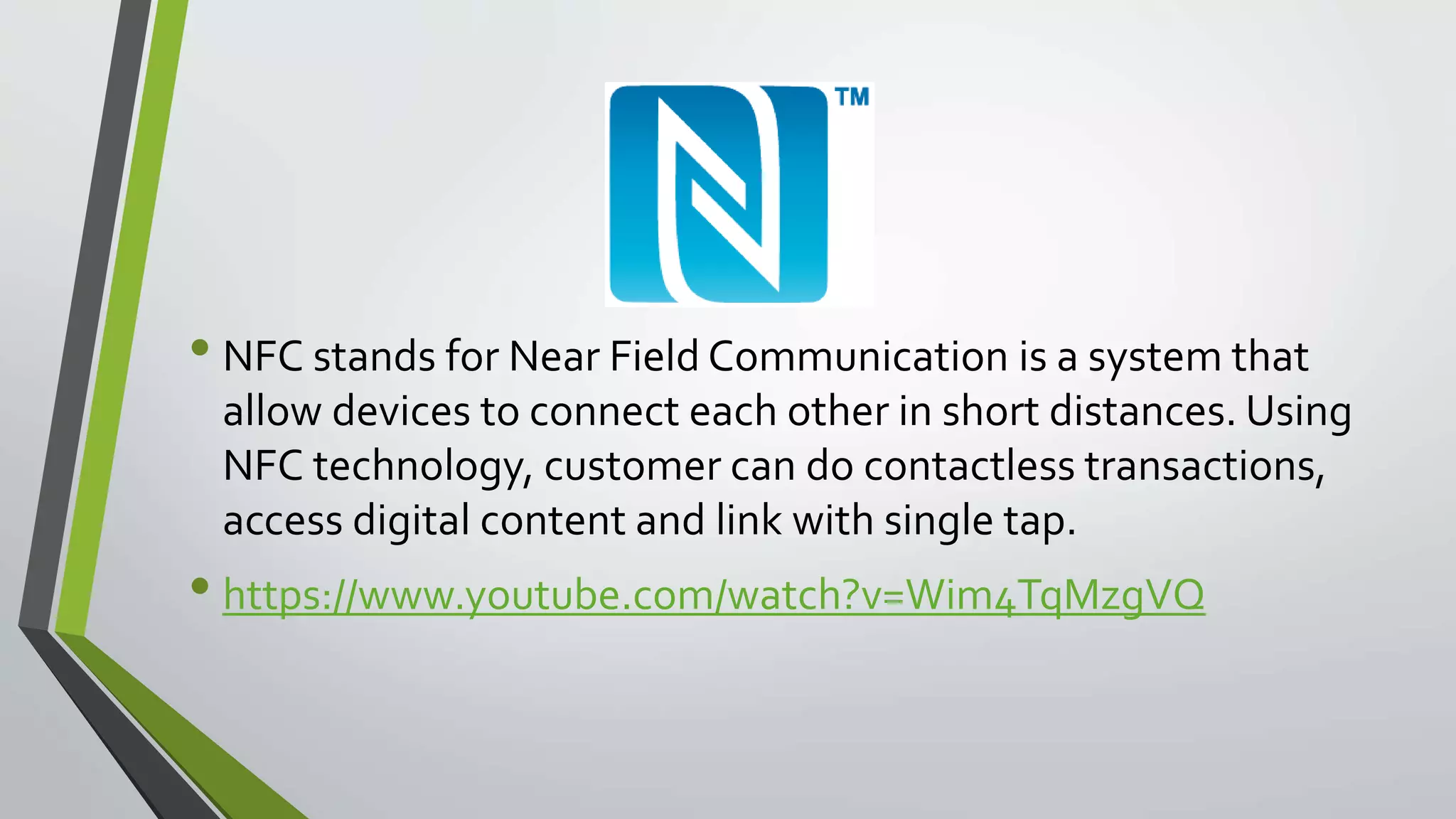 • NFC stands for Near Field Communication is a system that 
allow devices to connect each other in short distances. Using 
NFC technology, customer can do contactless transactions, 
access digital content and link with single tap. 
• https://www.youtube.com/watch?v=Wim4TqMzgVQ 
 