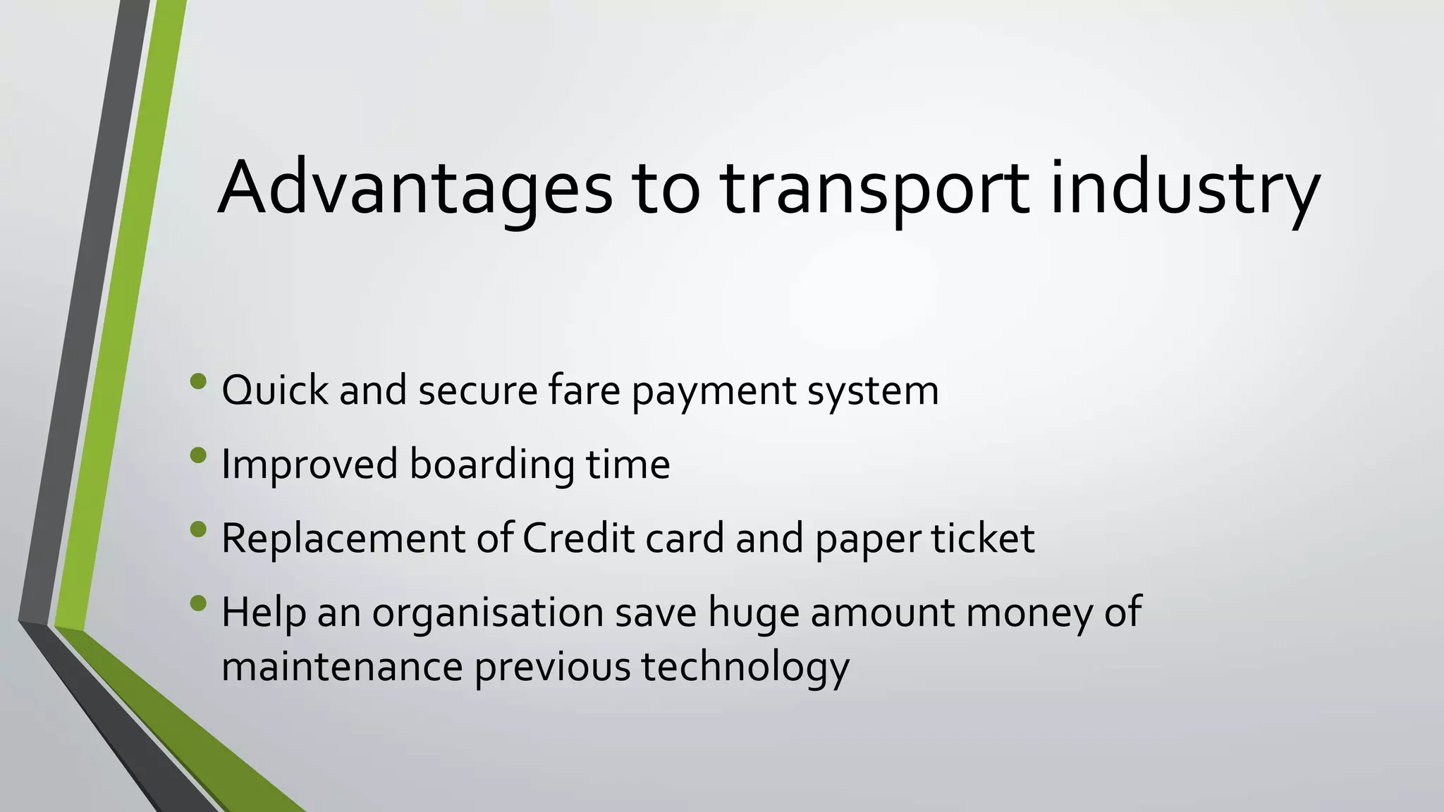 Advantages to transport industry 
• Quick and secure fare payment system 
• Improved boarding time 
• Replacement of Credit card and paper ticket 
• Help an organisation save huge amount money of 
maintenance previous technology 
 