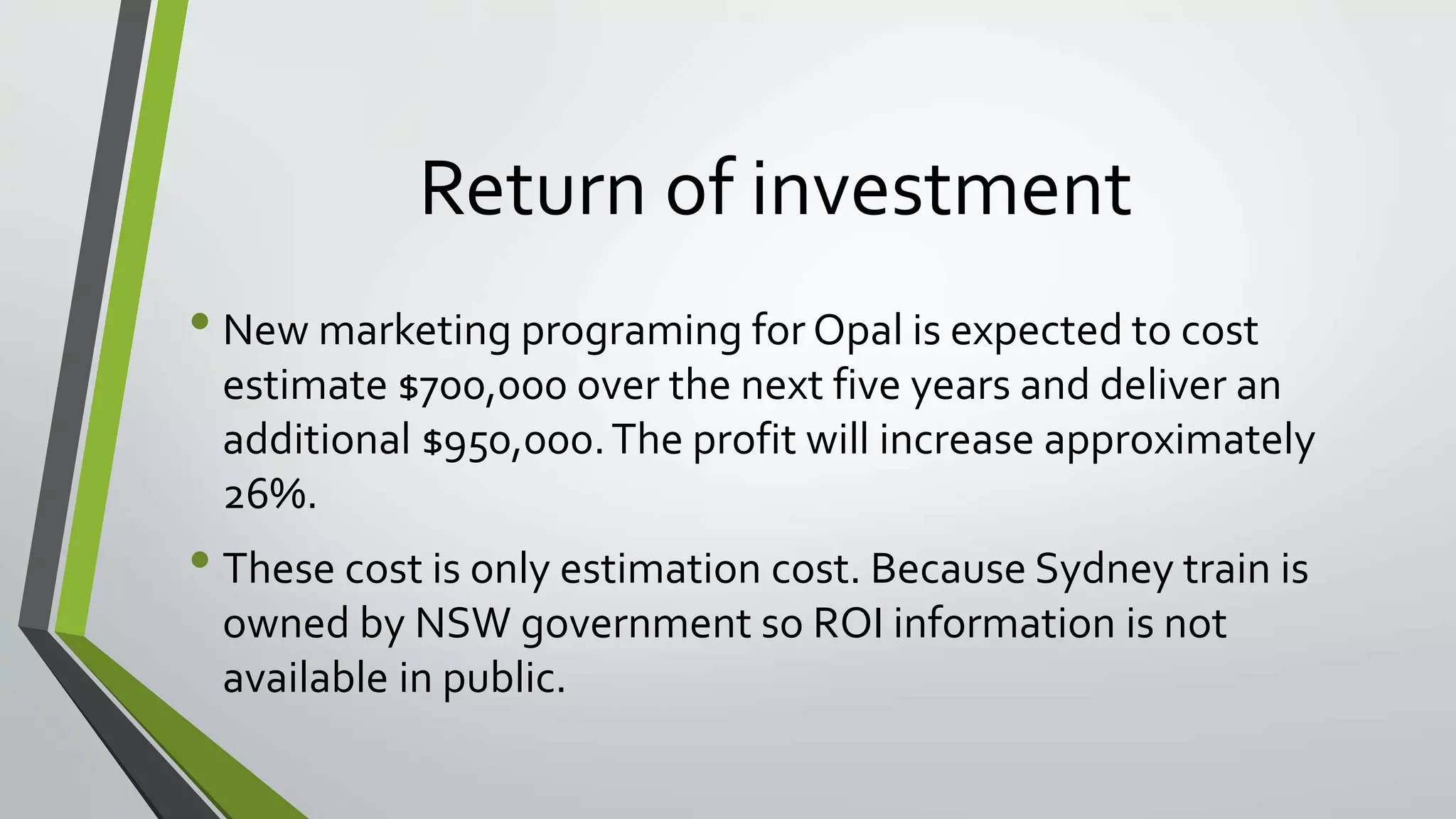 Return of investment 
• New marketing programing for Opal is expected to cost 
estimate $700,000 over the next five years and deliver an 
additional $950,000. The profit will increase approximately 
26%. 
• These cost is only estimation cost. Because Sydney train is 
owned by NSW government so ROI information is not 
available in public. 
 