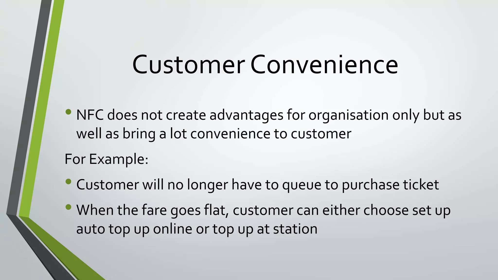 Customer Convenience 
• NFC does not create advantages for organisation only but as 
well as bring a lot convenience to customer 
For Example: 
• Customer will no longer have to queue to purchase ticket 
• When the fare goes flat, customer can either choose set up 
auto top up online or top up at station 
 