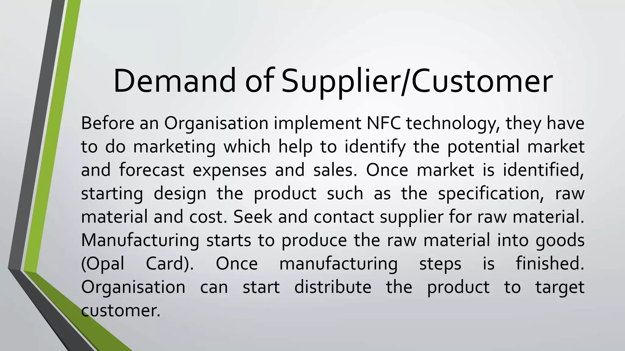 Demand of Supplier/Customer 
Before an Organisation implement NFC technology, they have 
to do marketing which help to identify the potential market 
and forecast expenses and sales. Once market is identified, 
starting design the product such as the specification, raw 
material and cost. Seek and contact supplier for raw material. 
Manufacturing starts to produce the raw material into goods 
(Opal Card). Once manufacturing steps is finished. 
Organisation can start distribute the product to target 
customer. 
 