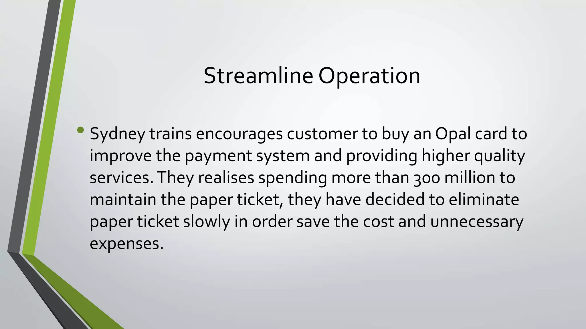 Streamline Operation 
• Sydney trains encourages customer to buy an Opal card to 
improve the payment system and providing higher quality 
services. They realises spending more than 300 million to 
maintain the paper ticket, they have decided to eliminate 
paper ticket slowly in order save the cost and unnecessary 
expenses. 
 