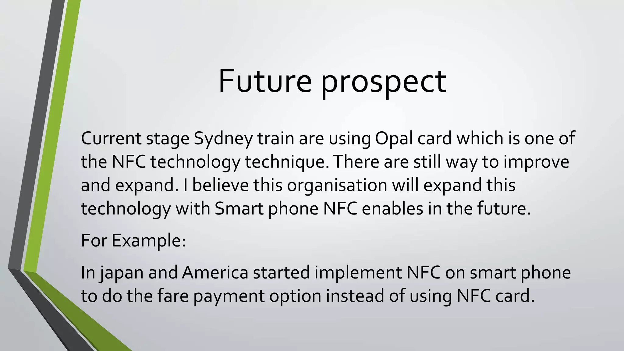 Future prospect 
Current stage Sydney train are using Opal card which is one of 
the NFC technology technique. There are still way to improve 
and expand. I believe this organisation will expand this 
technology with Smart phone NFC enables in the future. 
For Example: 
In japan and America started implement NFC on smart phone 
to do the fare payment option instead of using NFC card. 
 