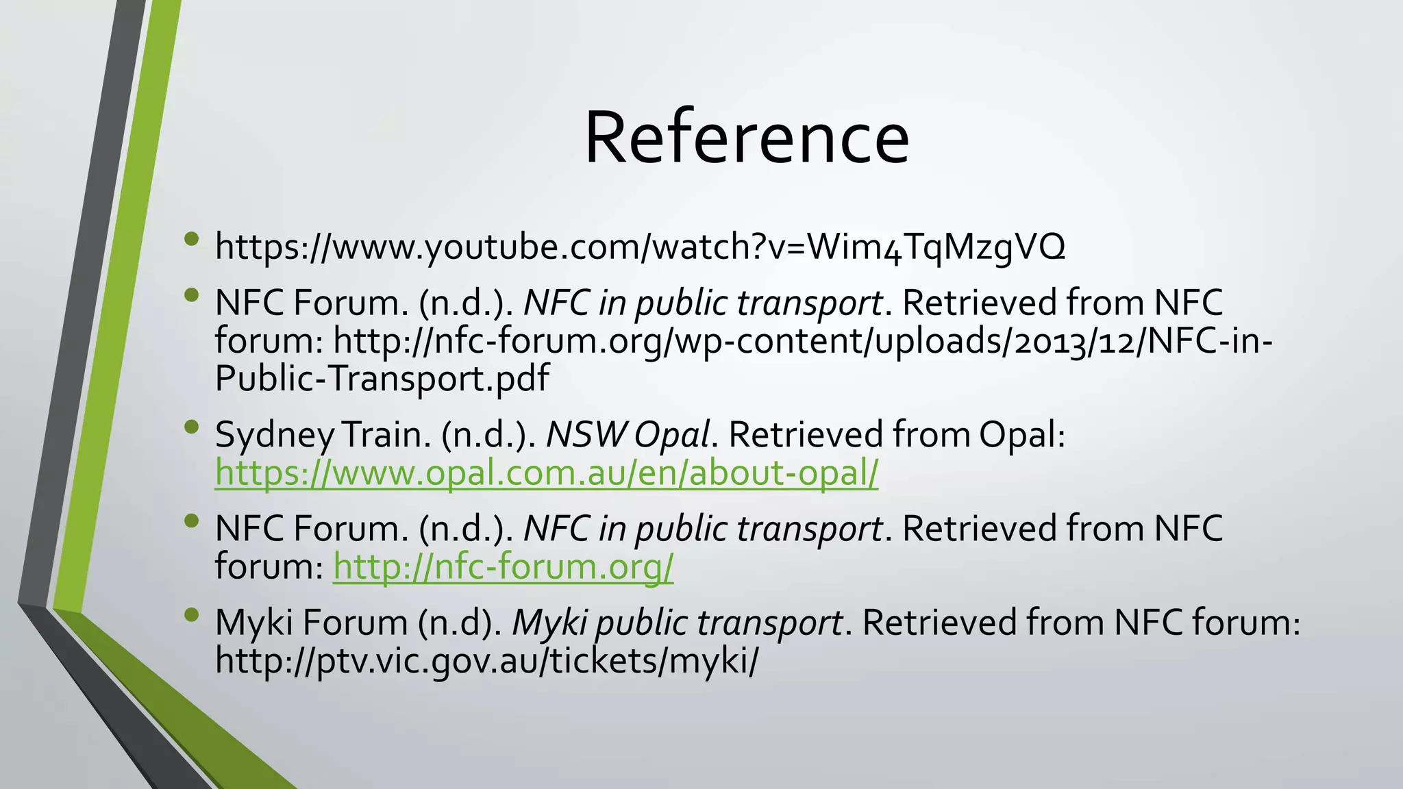 Reference 
• https://www.youtube.com/watch?v=Wim4TqMzgVQ 
• NFC Forum. (n.d.). NFC in public transport. Retrieved from NFC 
forum: http://nfc-forum.org/wp-content/uploads/2013/12/NFC-in- 
Public-Transport.pdf 
• Sydney Train. (n.d.). NSW Opal. Retrieved from Opal: 
https://www.opal.com.au/en/about-opal/ 
• NFC Forum. (n.d.). NFC in public transport. Retrieved from NFC 
forum: http://nfc-forum.org/ 
• Myki Forum (n.d). Myki public transport. Retrieved from NFC forum: 
http://ptv.vic.gov.au/tickets/myki/ 
 