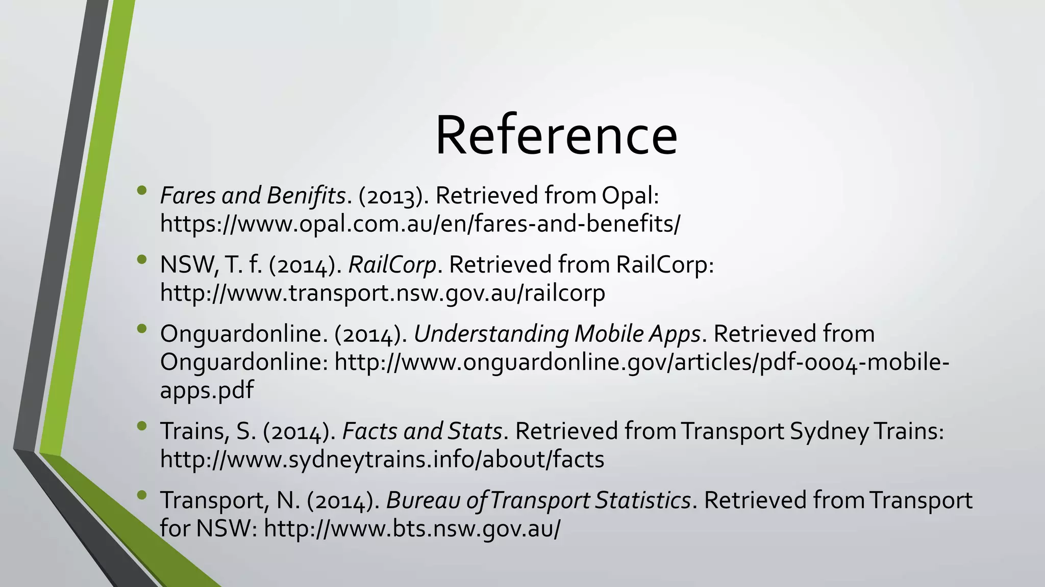 Reference 
• Fares and Benifits. (2013). Retrieved from Opal: 
https://www.opal.com.au/en/fares-and-benefits/ 
• NSW, T. f. (2014). RailCorp. Retrieved from RailCorp: 
http://www.transport.nsw.gov.au/railcorp 
• Onguardonline. (2014). Understanding Mobile Apps. Retrieved from 
Onguardonline: http://www.onguardonline.gov/articles/pdf-0004-mobile-apps. 
pdf 
• Trains, S. (2014). Facts and Stats. Retrieved from Transport Sydney Trains: 
http://www.sydneytrains.info/about/facts 
• Transport, N. (2014). Bureau of Transport Statistics. Retrieved from Transport 
for NSW: http://www.bts.nsw.gov.au/ 
