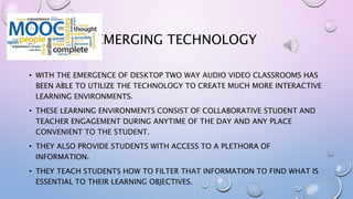 EMERGING TECHNOLOGY
• WITH THE EMERGENCE OF DESKTOP TWO WAY AUDIO VIDEO CLASSROOMS HAS
BEEN ABLE TO UTILIZE THE TECHNOLOGY TO CREATE MUCH MORE INTERACTIVE
LEARNING ENVIRONMENTS.
• THESE LEARNING ENVIRONMENTS CONSIST OF COLLABORATIVE STUDENT AND
TEACHER ENGAGEMENT DURING ANYTIME OF THE DAY AND ANY PLACE
CONVENIENT TO THE STUDENT.
• THEY ALSO PROVIDE STUDENTS WITH ACCESS TO A PLETHORA OF
INFORMATION.
• THEY TEACH STUDENTS HOW TO FILTER THAT INFORMATION TO FIND WHAT IS
ESSENTIAL TO THEIR LEARNING OBJECTIVES.
 