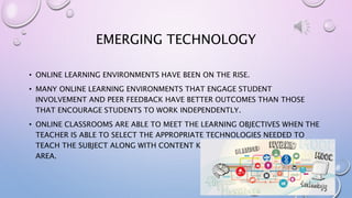 EMERGING TECHNOLOGY
• ONLINE LEARNING ENVIRONMENTS HAVE BEEN ON THE RISE.
• MANY ONLINE LEARNING ENVIRONMENTS THAT ENGAGE STUDENT
INVOLVEMENT AND PEER FEEDBACK HAVE BETTER OUTCOMES THAN THOSE
THAT ENCOURAGE STUDENTS TO WORK INDEPENDENTLY.
• ONLINE CLASSROOMS ARE ABLE TO MEET THE LEARNING OBJECTIVES WHEN THE
TEACHER IS ABLE TO SELECT THE APPROPRIATE TECHNOLOGIES NEEDED TO
TEACH THE SUBJECT ALONG WITH CONTENT KNOWLEDGE ON THE SUBJECT
AREA.
 
