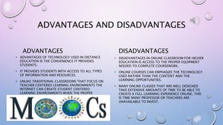 ADVANTAGES AND DISADVANTAGES
ADVANTAGES
• ADVANTAGES OF TECHNOLOGY USED IN DISTANCE
EDUCATION IS THE CONVENIENCE IT PROVIDES
STUDENTS.
• IT PROVIDES STUDENTS WITH ACCESS TO ALL TYPES
OF INFORMATION AND RESOURCES.
• UNLIKE TRADITIONAL CLASSROOMS THAT FOCUS ON
TEACHER CENTERED LEARNING ENVIRONMENTS THE
INTERNET CAN CREATE STUDENT CENTERED
LEARNING ENVIRONMENTS WHEN THE PROPER
PLATFORM IS USED.
DISADVANTAGES
• DISADVANTAGES IN ONLINE CLASSROOM FOR HIGHER
EDUCATION IS ACCESS TO THE PROPER EQUIPMENT
NEEDED TO COMPLETE COURSEWORK.
• ONLINE COURSES CAN EMPHASIZE THE TECHNOLOGY
USED RATHER THAN THE CONTENT AND THE
LEARNING OPPORTUNITIES.
• MANY ONLINE CLASSES THAT ARE WELL DESIGNED
TAKE EXTENSIVE AMOUNTS OF TIME TO BE ABLE TO
CREATE A FULL LEARNING EXPERIENCE ONLINE, THIS
IS TIME MANY PROFESSOR OR TEACHERS ARE
UNAVAILABLE TO INVEST.
 