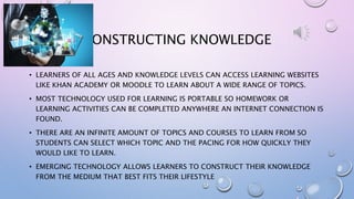 CONSTRUCTING KNOWLEDGE
• LEARNERS OF ALL AGES AND KNOWLEDGE LEVELS CAN ACCESS LEARNING WEBSITES
LIKE KHAN ACADEMY OR MOODLE TO LEARN ABOUT A WIDE RANGE OF TOPICS.
• MOST TECHNOLOGY USED FOR LEARNING IS PORTABLE SO HOMEWORK OR
LEARNING ACTIVITIES CAN BE COMPLETED ANYWHERE AN INTERNET CONNECTION IS
FOUND.
• THERE ARE AN INFINITE AMOUNT OF TOPICS AND COURSES TO LEARN FROM SO
STUDENTS CAN SELECT WHICH TOPIC AND THE PACING FOR HOW QUICKLY THEY
WOULD LIKE TO LEARN.
• EMERGING TECHNOLOGY ALLOWS LEARNERS TO CONSTRUCT THEIR KNOWLEDGE
FROM THE MEDIUM THAT BEST FITS THEIR LIFESTYLE
 