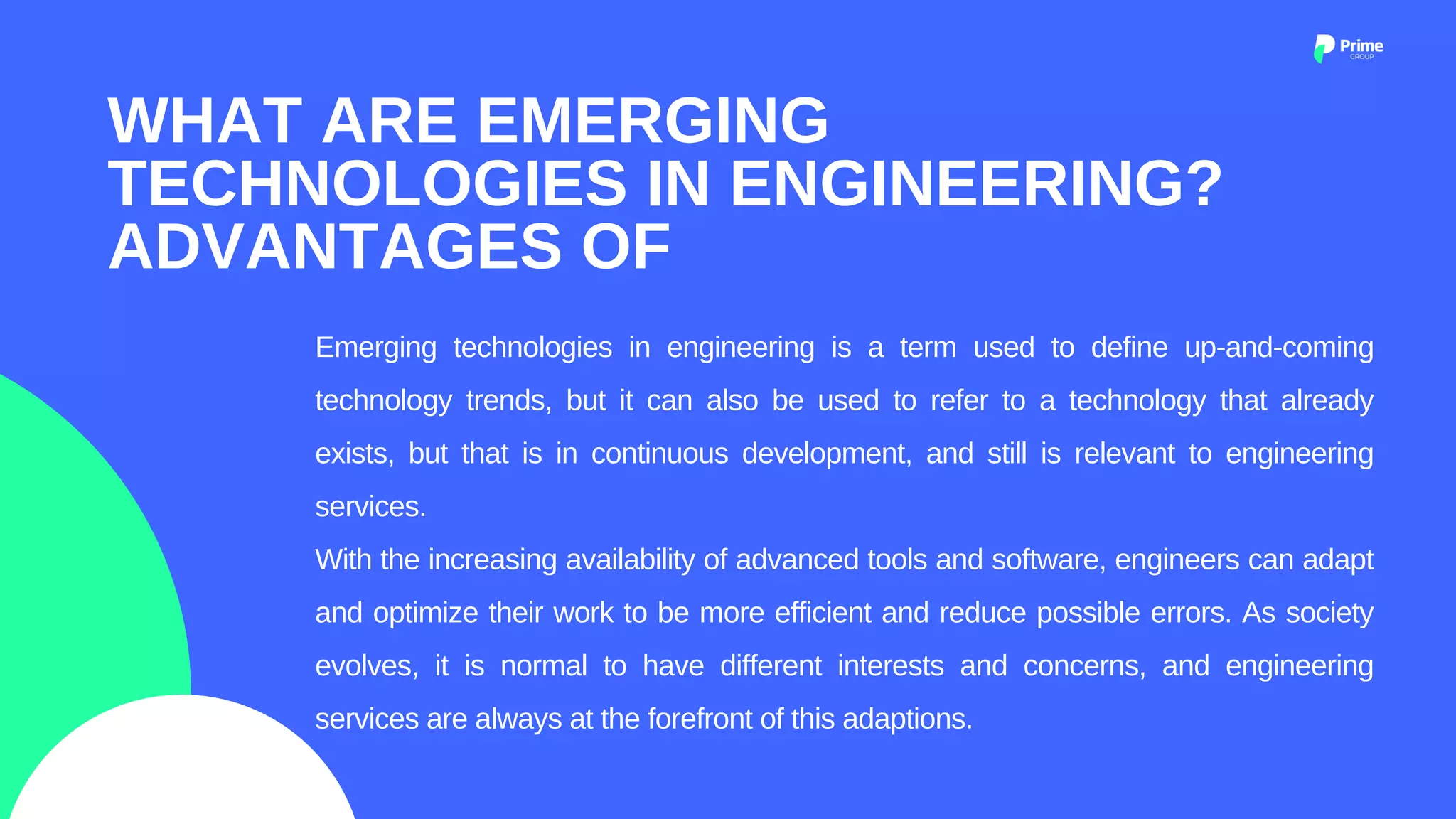Emerging technologies in engineering is a term used to define up-and-coming
technology trends, but it can also be used to refer to a technology that already
exists, but that is in continuous development, and still is relevant to engineering
services.
With the increasing availability of advanced tools and software, engineers can adapt
and optimize their work to be more efficient and reduce possible errors. As society
evolves, it is normal to have different interests and concerns, and engineering
services are always at the forefront of this adaptions.
WHAT ARE EMERGING
TECHNOLOGIES IN ENGINEERING?
ADVANTAGES OF
 
