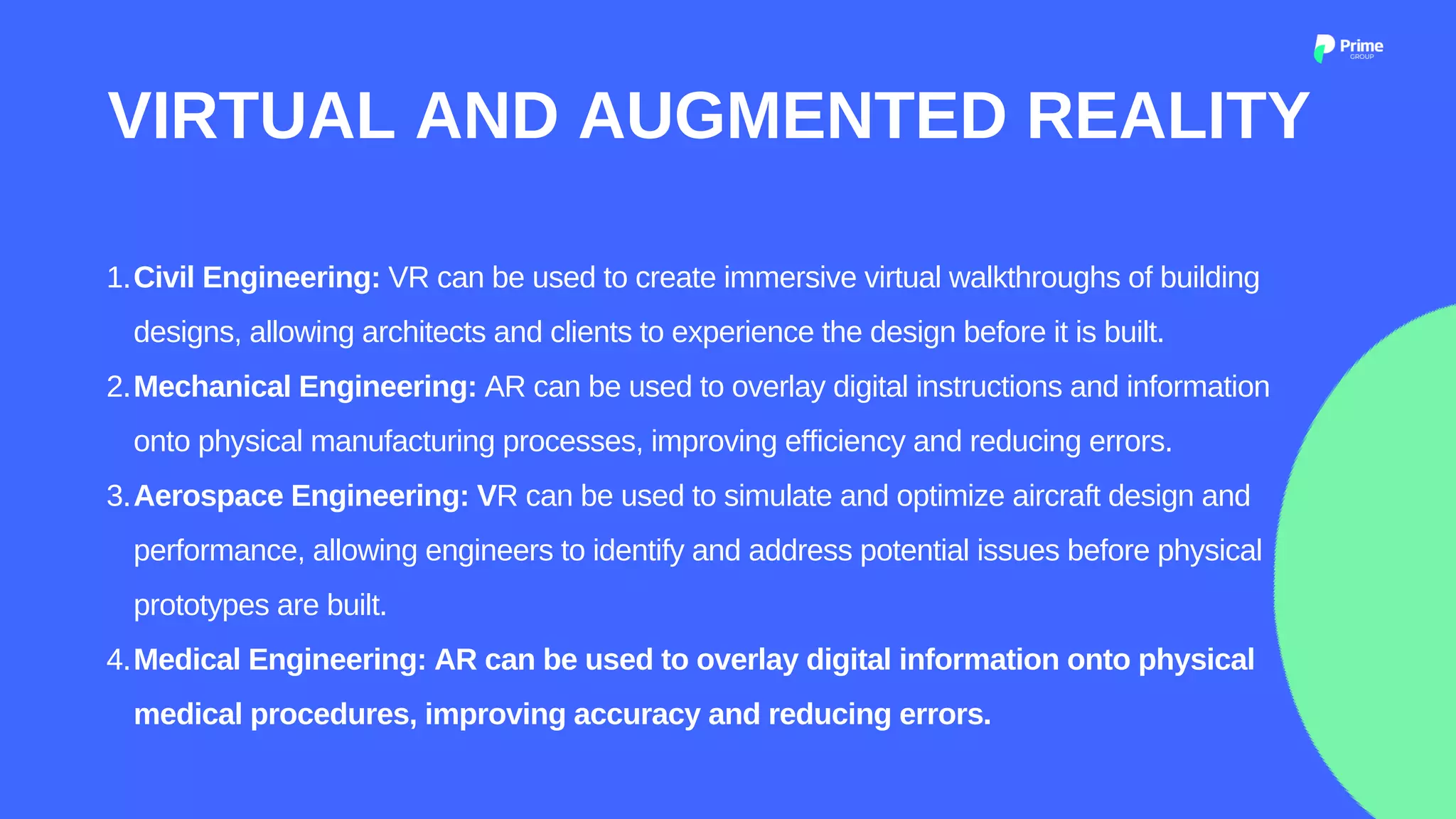 Civil Engineering: VR can be used to create immersive virtual walkthroughs of building
designs, allowing architects and clients to experience the design before it is built.
Mechanical Engineering: AR can be used to overlay digital instructions and information
onto physical manufacturing processes, improving efficiency and reducing errors.
Aerospace Engineering: VR can be used to simulate and optimize aircraft design and
performance, allowing engineers to identify and address potential issues before physical
prototypes are built.
Medical Engineering: AR can be used to overlay digital information onto physical
medical procedures, improving accuracy and reducing errors.
1.
2.
3.
4.
VIRTUAL AND AUGMENTED REALITY
 