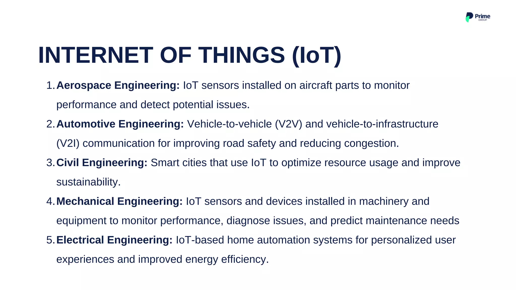 Aerospace Engineering: IoT sensors installed on aircraft parts to monitor
performance and detect potential issues.
Automotive Engineering: Vehicle-to-vehicle (V2V) and vehicle-to-infrastructure
(V2I) communication for improving road safety and reducing congestion.
Civil Engineering: Smart cities that use IoT to optimize resource usage and improve
sustainability.
Mechanical Engineering: IoT sensors and devices installed in machinery and
equipment to monitor performance, diagnose issues, and predict maintenance needs
Electrical Engineering: IoT-based home automation systems for personalized user
experiences and improved energy efficiency.
1.
2.
3.
4.
5.
INTERNET OF THINGS (IoT)
 