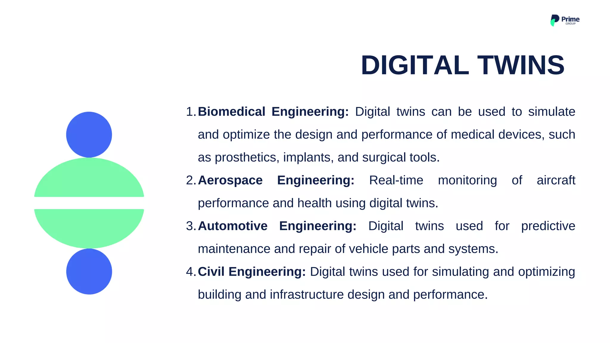 Biomedical Engineering: Digital twins can be used to simulate
and optimize the design and performance of medical devices, such
as prosthetics, implants, and surgical tools.
Aerospace Engineering: Real-time monitoring of aircraft
performance and health using digital twins.
Automotive Engineering: Digital twins used for predictive
maintenance and repair of vehicle parts and systems.
Civil Engineering: Digital twins used for simulating and optimizing
building and infrastructure design and performance.
1.
2.
3.
4.
DIGITAL TWINS
 