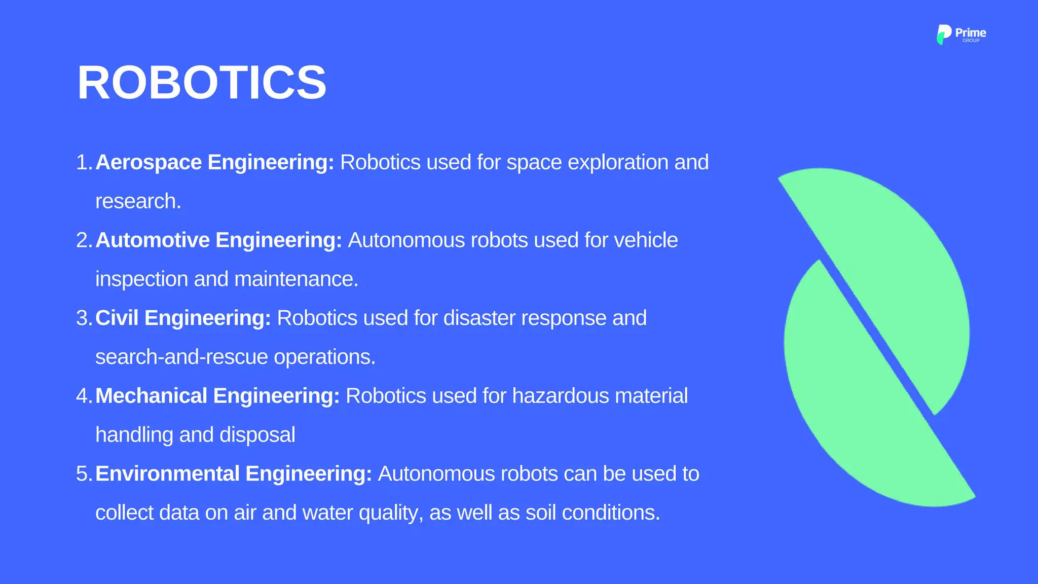 Aerospace Engineering: Robotics used for space exploration and
research.
Automotive Engineering: Autonomous robots used for vehicle
inspection and maintenance.
Civil Engineering: Robotics used for disaster response and
search-and-rescue operations.
Mechanical Engineering: Robotics used for hazardous material
handling and disposal
Environmental Engineering: Autonomous robots can be used to
collect data on air and water quality, as well as soil conditions.
1.
2.
3.
4.
5.
ROBOTICS
 