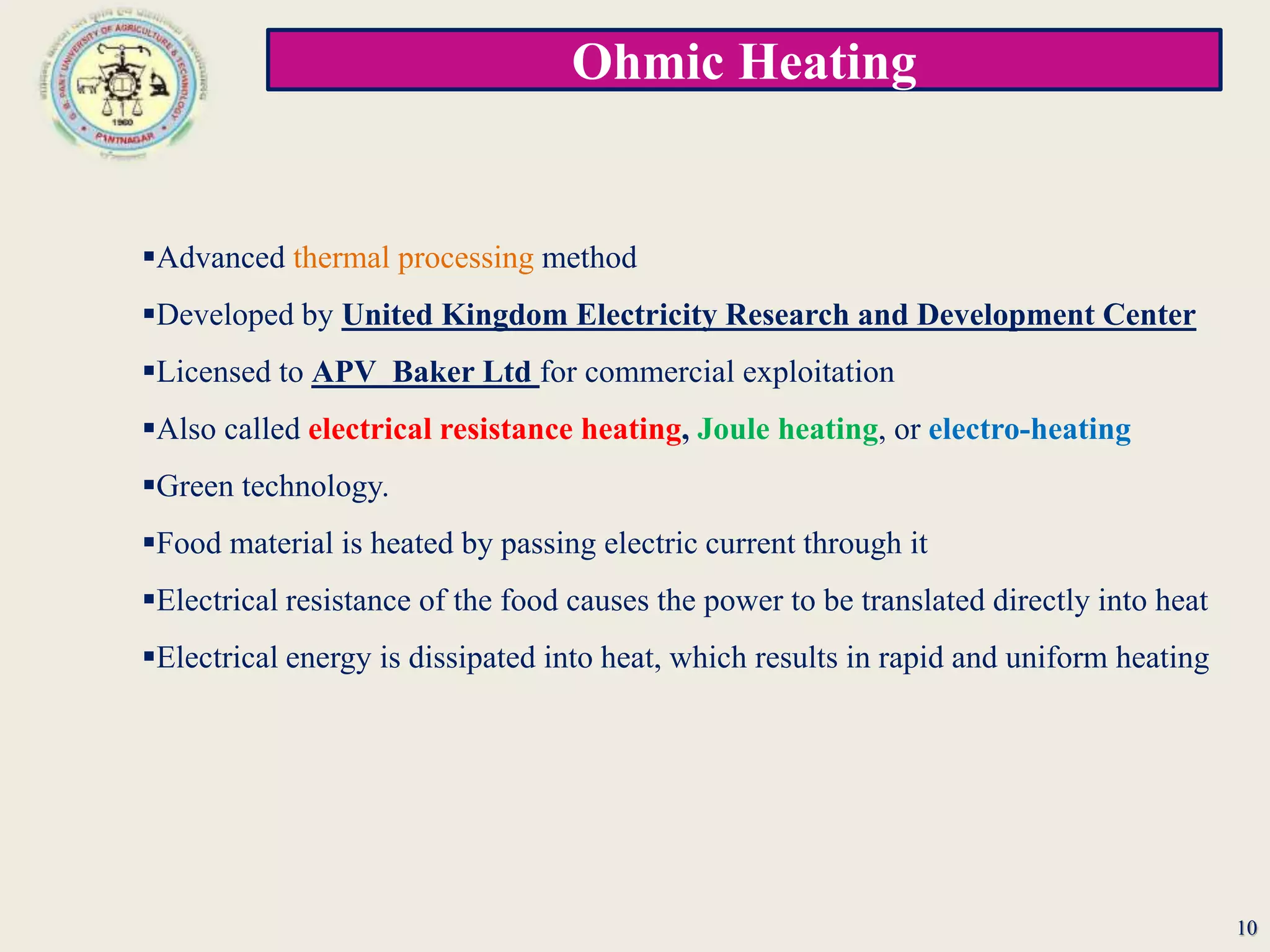 Ohmic Heating
10
Advanced thermal processing method
Developed by United Kingdom Electricity Research and Development Center
Licensed to APV Baker Ltd for commercial exploitation
Also called electrical resistance heating, Joule heating, or electro-heating
Green technology.
Food material is heated by passing electric current through it
Electrical resistance of the food causes the power to be translated directly into heat
Electrical energy is dissipated into heat, which results in rapid and uniform heating
 