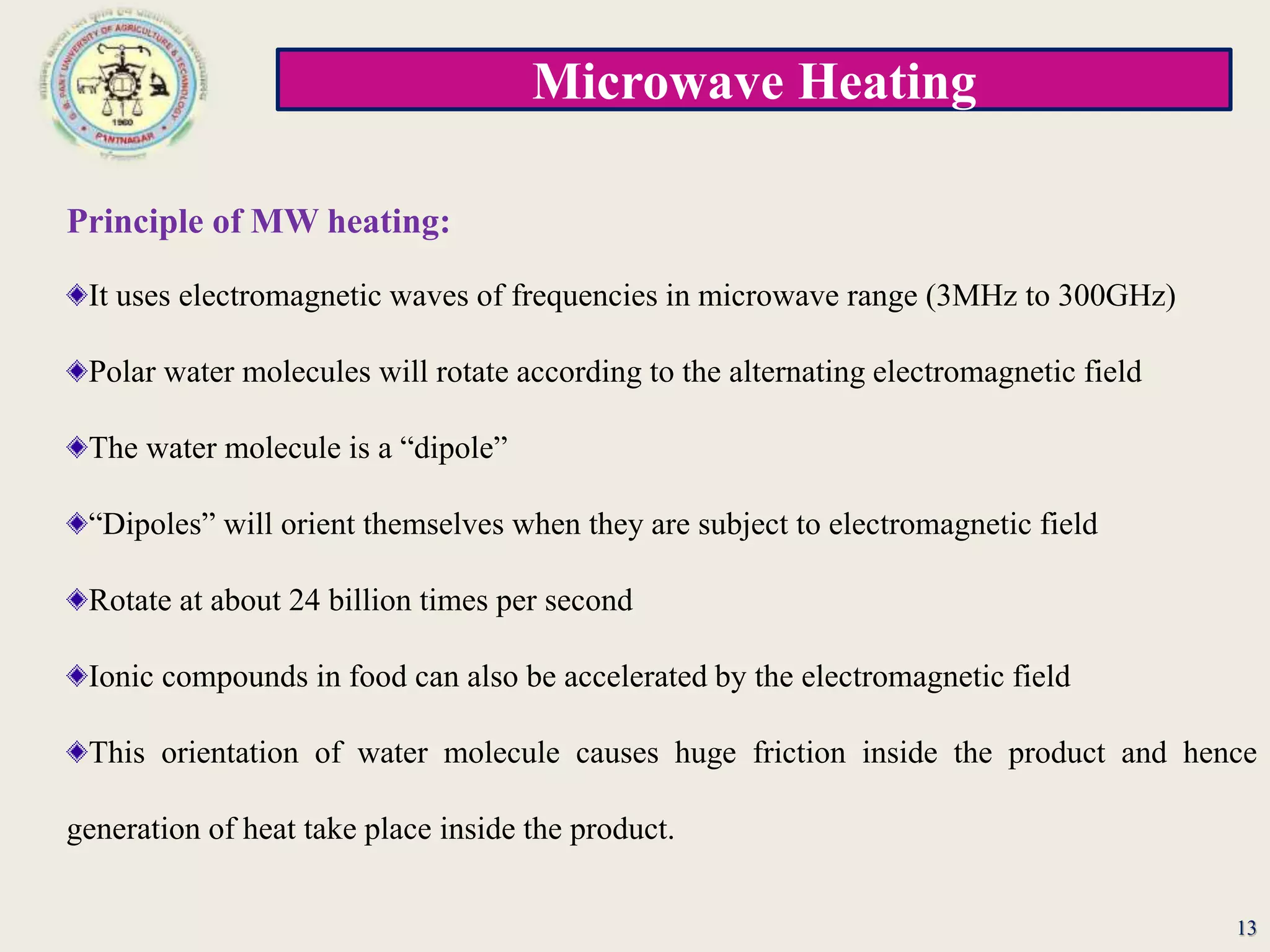 Microwave Heating
13
Principle of MW heating:
It uses electromagnetic waves of frequencies in microwave range (3MHz to 300GHz)
Polar water molecules will rotate according to the alternating electromagnetic field
The water molecule is a “dipole”
“Dipoles” will orient themselves when they are subject to electromagnetic field
Rotate at about 24 billion times per second
Ionic compounds in food can also be accelerated by the electromagnetic field
This orientation of water molecule causes huge friction inside the product and hence
generation of heat take place inside the product.
 