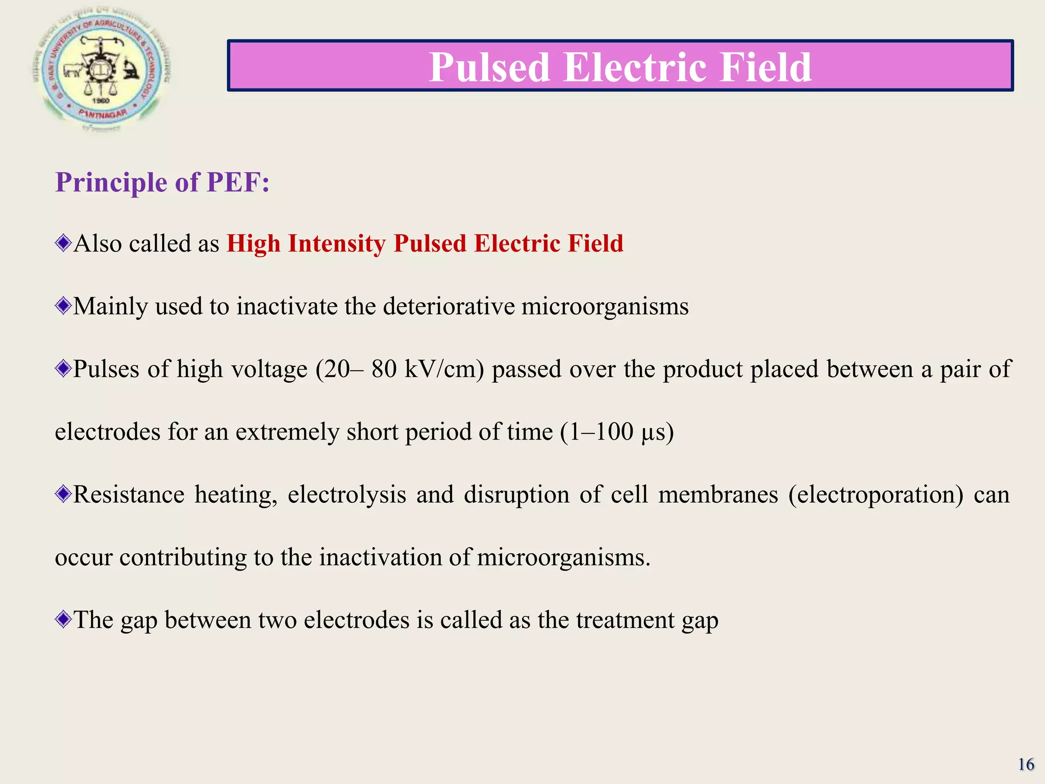 Pulsed Electric Field
16
Principle of PEF:
Also called as High Intensity Pulsed Electric Field
Mainly used to inactivate the deteriorative microorganisms
Pulses of high voltage (20– 80 kV/cm) passed over the product placed between a pair of
electrodes for an extremely short period of time (1–100 µs)
Resistance heating, electrolysis and disruption of cell membranes (electroporation) can
occur contributing to the inactivation of microorganisms.
The gap between two electrodes is called as the treatment gap
 
