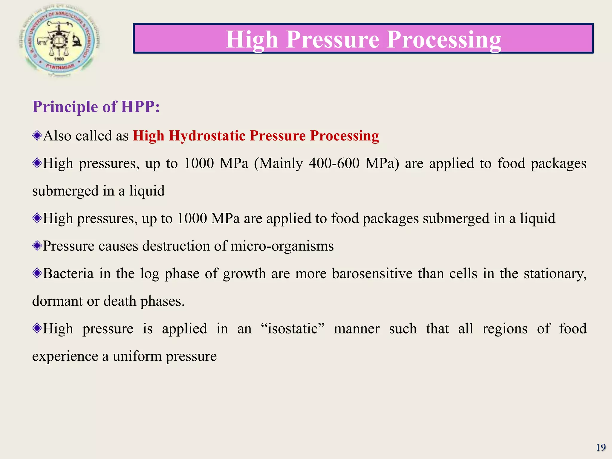 High Pressure Processing
19
Principle of HPP:
Also called as High Hydrostatic Pressure Processing
High pressures, up to 1000 MPa (Mainly 400-600 MPa) are applied to food packages
submerged in a liquid
High pressures, up to 1000 MPa are applied to food packages submerged in a liquid
Pressure causes destruction of micro-organisms
Bacteria in the log phase of growth are more barosensitive than cells in the stationary,
dormant or death phases.
High pressure is applied in an “isostatic” manner such that all regions of food
experience a uniform pressure
 