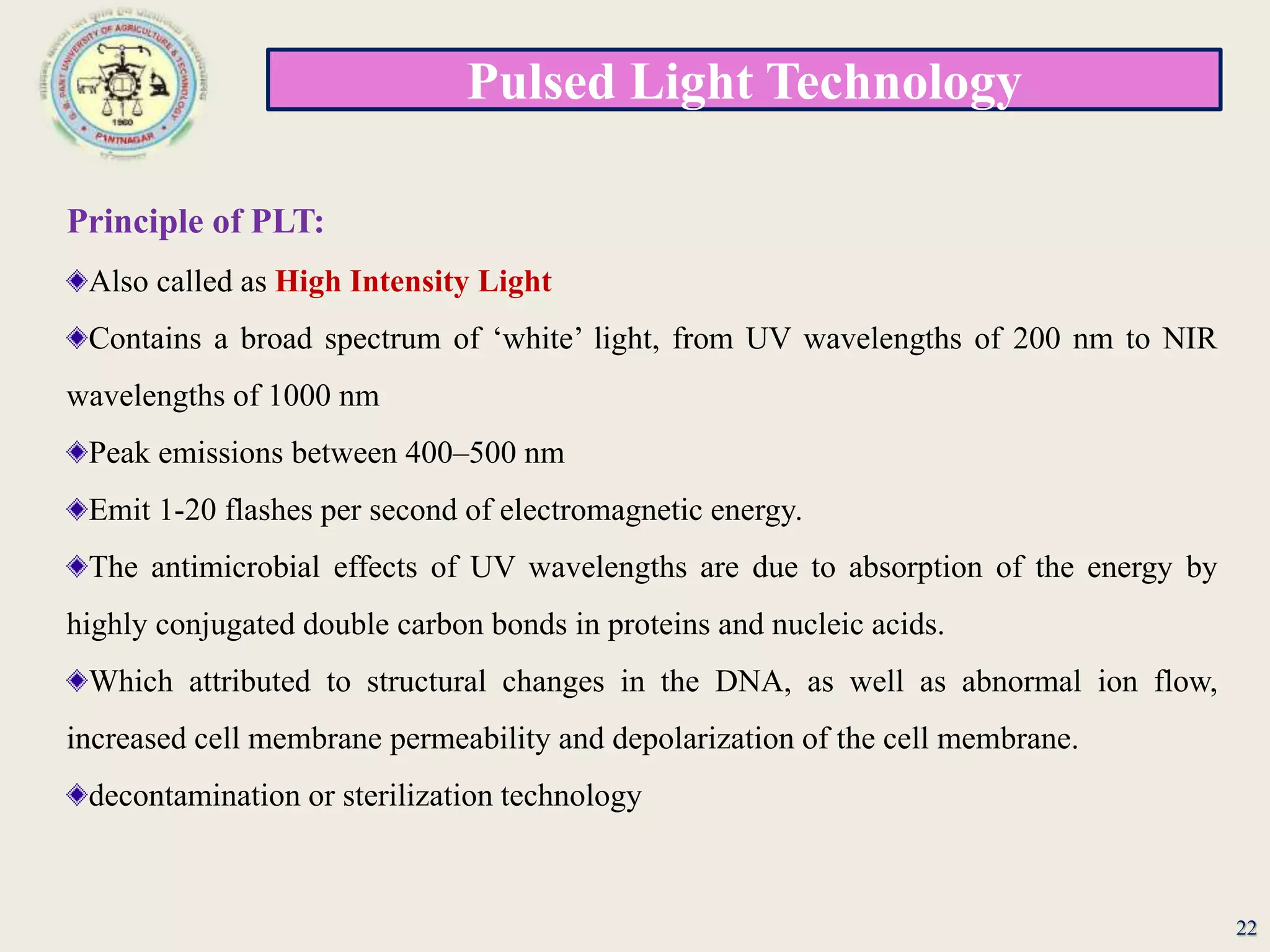 Pulsed Light Technology
22
Principle of PLT:
Also called as High Intensity Light
Contains a broad spectrum of ‘white’ light, from UV wavelengths of 200 nm to NIR
wavelengths of 1000 nm
Peak emissions between 400–500 nm
Emit 1-20 flashes per second of electromagnetic energy.
The antimicrobial effects of UV wavelengths are due to absorption of the energy by
highly conjugated double carbon bonds in proteins and nucleic acids.
Which attributed to structural changes in the DNA, as well as abnormal ion flow,
increased cell membrane permeability and depolarization of the cell membrane.
decontamination or sterilization technology
 