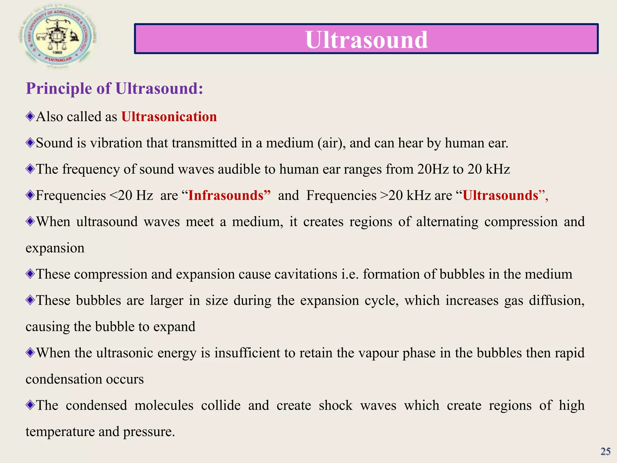 Ultrasound
25
Principle of Ultrasound:
Also called as Ultrasonication
Sound is vibration that transmitted in a medium (air), and can hear by human ear.
The frequency of sound waves audible to human ear ranges from 20Hz to 20 kHz
Frequencies <20 Hz are “Infrasounds” and Frequencies >20 kHz are “Ultrasounds”,
When ultrasound waves meet a medium, it creates regions of alternating compression and
expansion
These compression and expansion cause cavitations i.e. formation of bubbles in the medium
These bubbles are larger in size during the expansion cycle, which increases gas diffusion,
causing the bubble to expand
When the ultrasonic energy is insufficient to retain the vapour phase in the bubbles then rapid
condensation occurs
The condensed molecules collide and create shock waves which create regions of high
temperature and pressure.
 