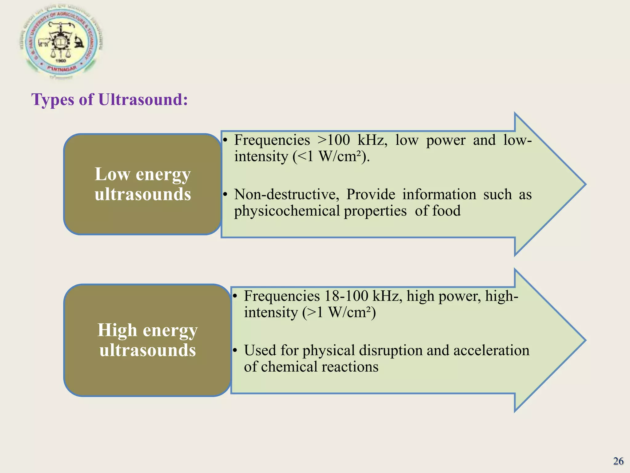 26
Types of Ultrasound:
• Frequencies >100 kHz, low power and low-
intensity (<1 W/cm²).
• Non-destructive, Provide information such as
physicochemical properties of food
Low energy
ultrasounds
• Frequencies 18-100 kHz, high power, high-
intensity (>1 W/cm²)
• Used for physical disruption and acceleration
of chemical reactions
High energy
ultrasounds
 