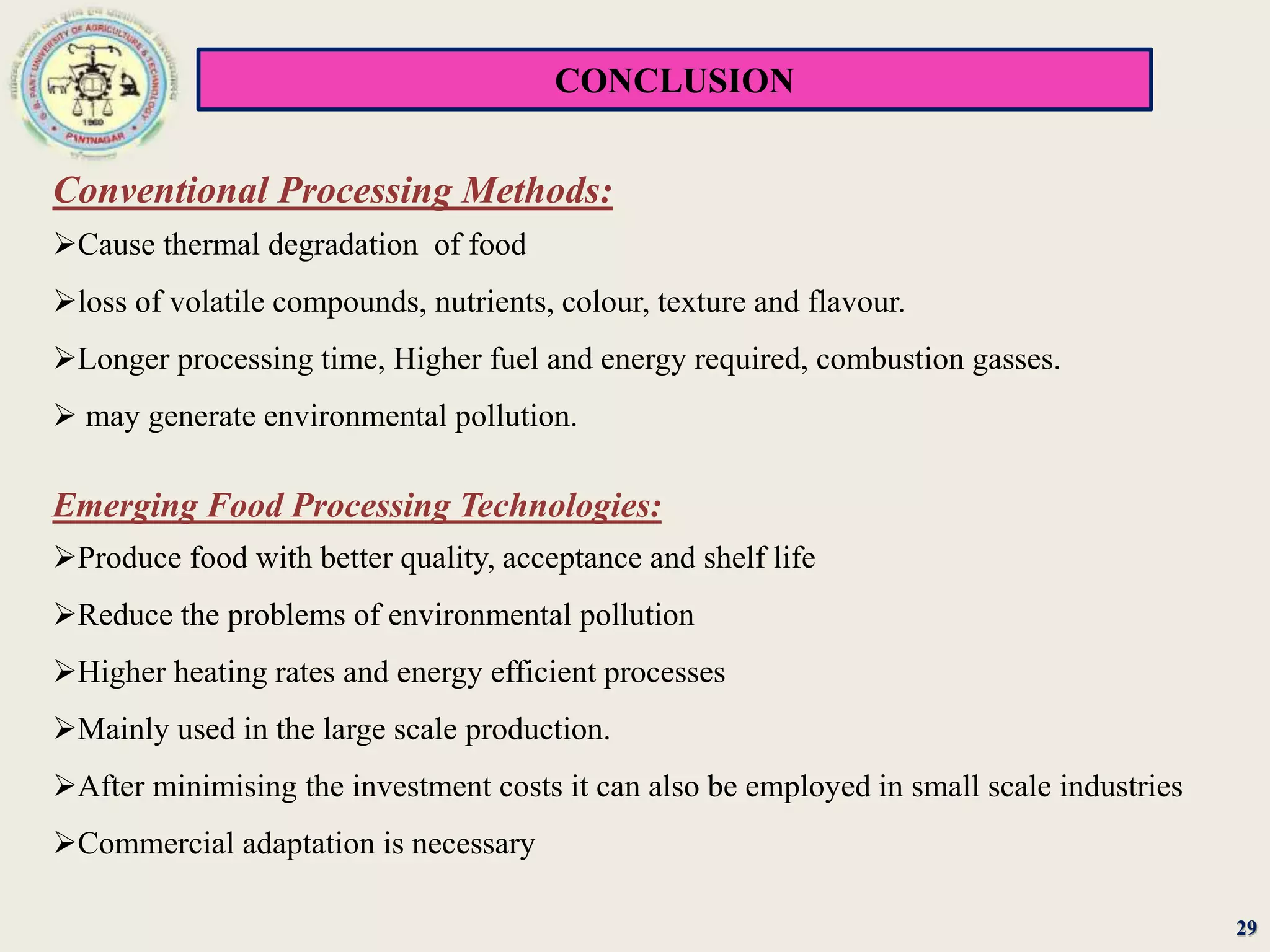 CONCLUSION
29
Conventional Processing Methods:
Cause thermal degradation of food
loss of volatile compounds, nutrients, colour, texture and flavour.
Longer processing time, Higher fuel and energy required, combustion gasses.
 may generate environmental pollution.
Emerging Food Processing Technologies:
Produce food with better quality, acceptance and shelf life
Reduce the problems of environmental pollution
Higher heating rates and energy efficient processes
Mainly used in the large scale production.
After minimising the investment costs it can also be employed in small scale industries
Commercial adaptation is necessary
 