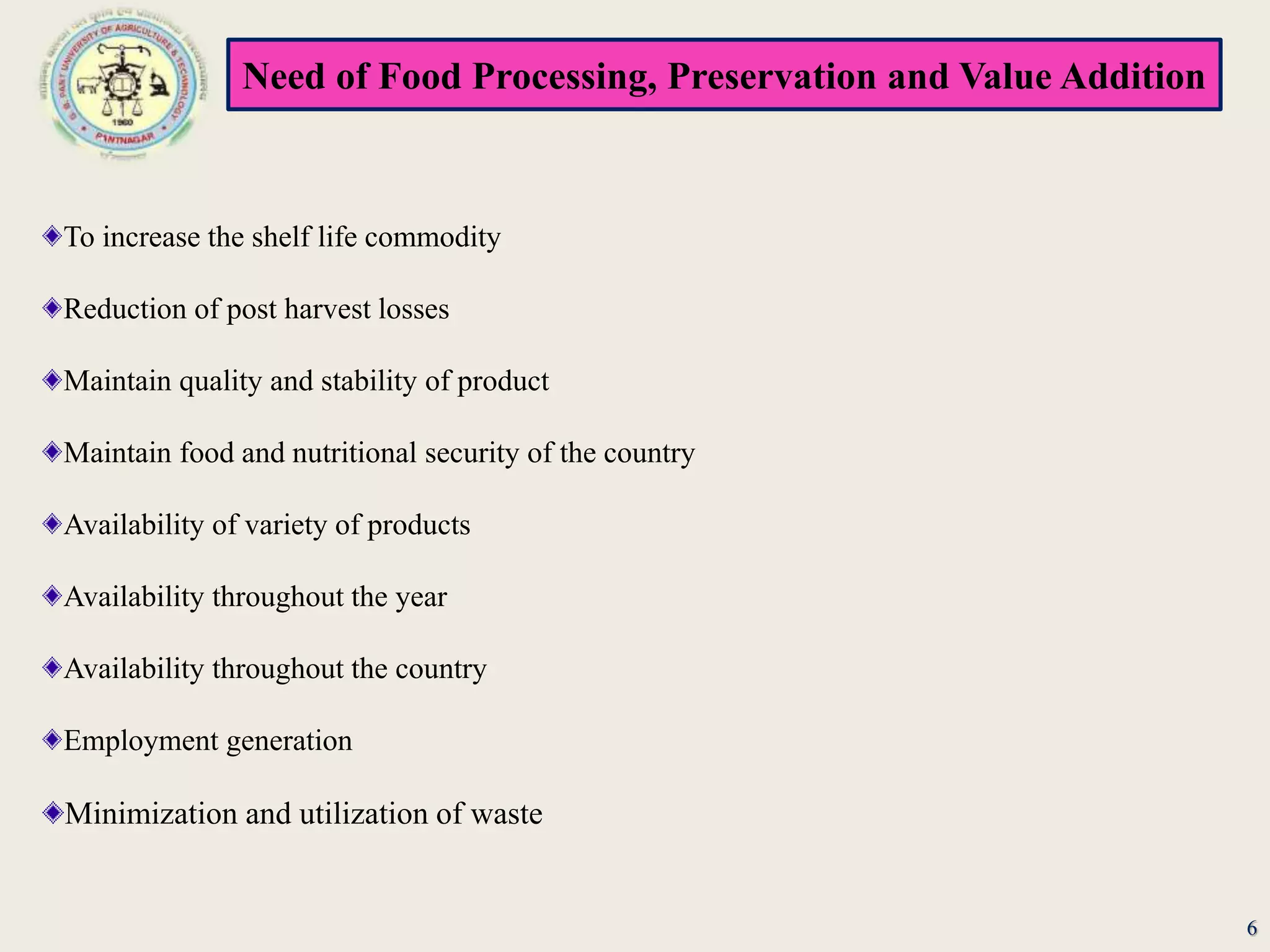 Need of Food Processing, Preservation and Value Addition
To increase the shelf life commodity
Reduction of post harvest losses
Maintain quality and stability of product
Maintain food and nutritional security of the country
Availability of variety of products
Availability throughout the year
Availability throughout the country
Employment generation
Minimization and utilization of waste
6
 
