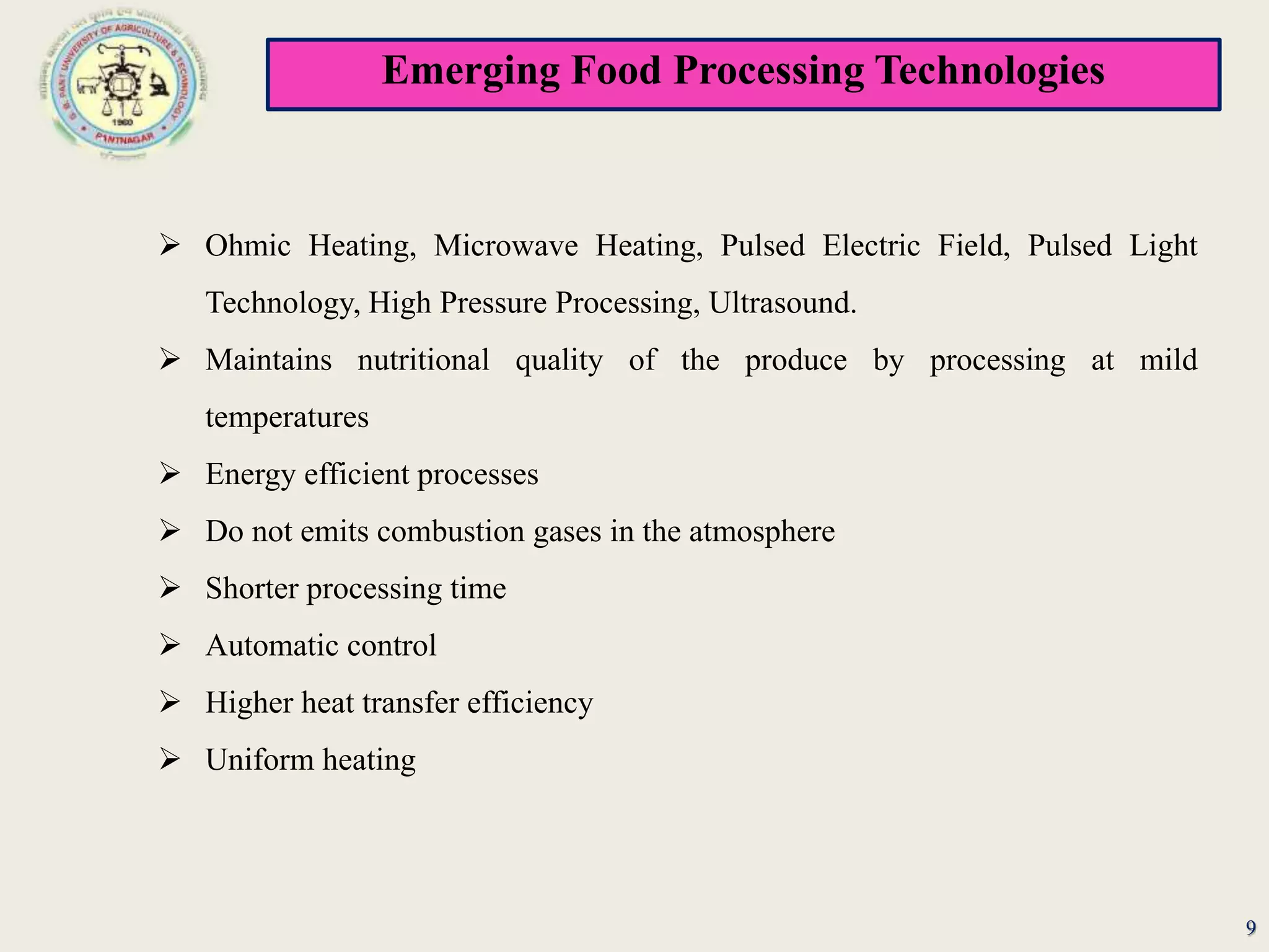 Emerging Food Processing Technologies
9
 Ohmic Heating, Microwave Heating, Pulsed Electric Field, Pulsed Light
Technology, High Pressure Processing, Ultrasound.
 Maintains nutritional quality of the produce by processing at mild
temperatures
 Energy efficient processes
 Do not emits combustion gases in the atmosphere
 Shorter processing time
 Automatic control
 Higher heat transfer efficiency
 Uniform heating
 