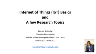 Internet of Things (IoT) Basics
and
A few Research Topics
Lecture Series by:
Tharindu Weerasinghe
For the 3rd Year Undergrads of APIIT – Sri Lanka
March 2022 – June 2022
www.tharinduweerasinghe.com
 
