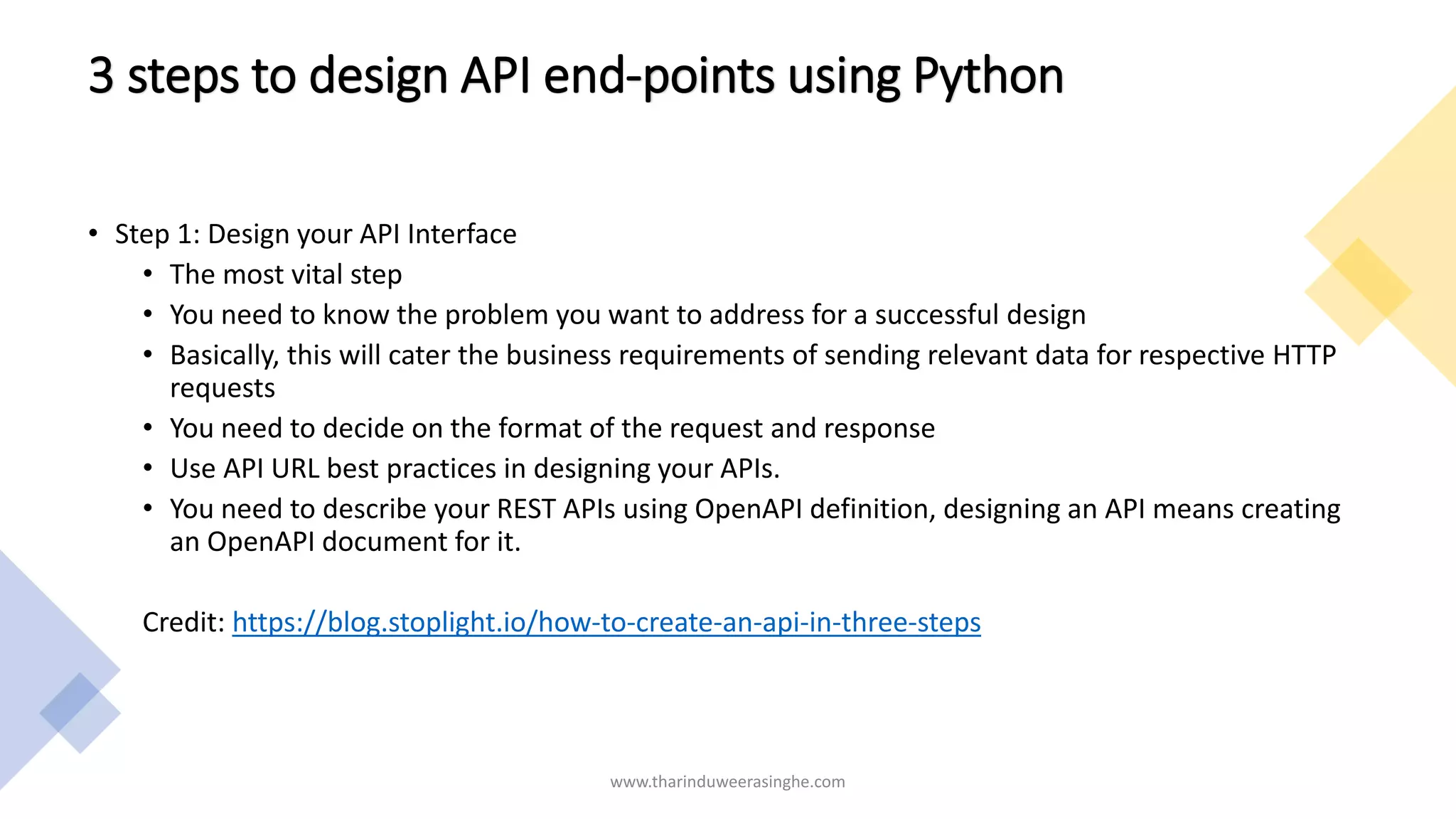 3 steps to design API end-points using Python
• Step 1: Design your API Interface
• The most vital step
• You need to know the problem you want to address for a successful design
• Basically, this will cater the business requirements of sending relevant data for respective HTTP
requests
• You need to decide on the format of the request and response
• Use API URL best practices in designing your APIs.
• You need to describe your REST APIs using OpenAPI definition, designing an API means creating
an OpenAPI document for it.
Credit: https://blog.stoplight.io/how-to-create-an-api-in-three-steps
www.tharinduweerasinghe.com
 