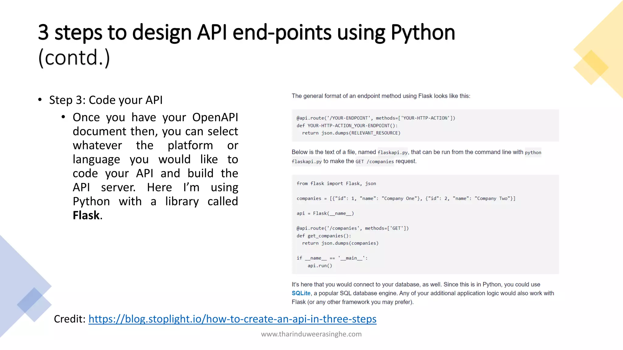3 steps to design API end-points using Python
(contd.)
• Step 3: Code your API
• Once you have your OpenAPI
document then, you can select
whatever the platform or
language you would like to
code your API and build the
API server. Here I’m using
Python with a library called
Flask.
www.tharinduweerasinghe.com
Credit: https://blog.stoplight.io/how-to-create-an-api-in-three-steps
 