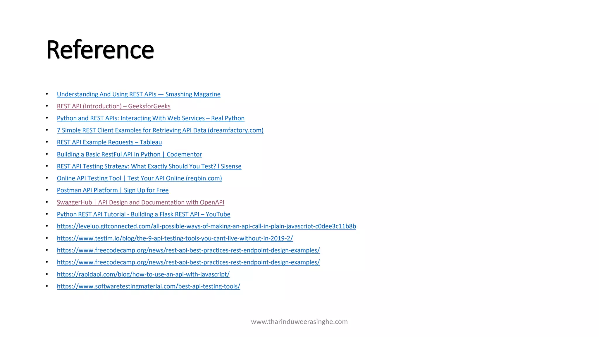 Reference
• Understanding And Using REST APIs — Smashing Magazine
• REST API (Introduction) – GeeksforGeeks
• Python and REST APIs: Interacting With Web Services – Real Python
• 7 Simple REST Client Examples for Retrieving API Data (dreamfactory.com)
• REST API Example Requests – Tableau
• Building a Basic RestFul API in Python | Codementor
• REST API Testing Strategy: What Exactly Should You Test? l Sisense
• Online API Testing Tool | Test Your API Online (reqbin.com)
• Postman API Platform | Sign Up for Free
• SwaggerHub | API Design and Documentation with OpenAPI
• Python REST API Tutorial - Building a Flask REST API – YouTube
• https://levelup.gitconnected.com/all-possible-ways-of-making-an-api-call-in-plain-javascript-c0dee3c11b8b
• https://www.testim.io/blog/the-9-api-testing-tools-you-cant-live-without-in-2019-2/
• https://www.freecodecamp.org/news/rest-api-best-practices-rest-endpoint-design-examples/
• https://www.freecodecamp.org/news/rest-api-best-practices-rest-endpoint-design-examples/
• https://rapidapi.com/blog/how-to-use-an-api-with-javascript/
• https://www.softwaretestingmaterial.com/best-api-testing-tools/
www.tharinduweerasinghe.com
 
