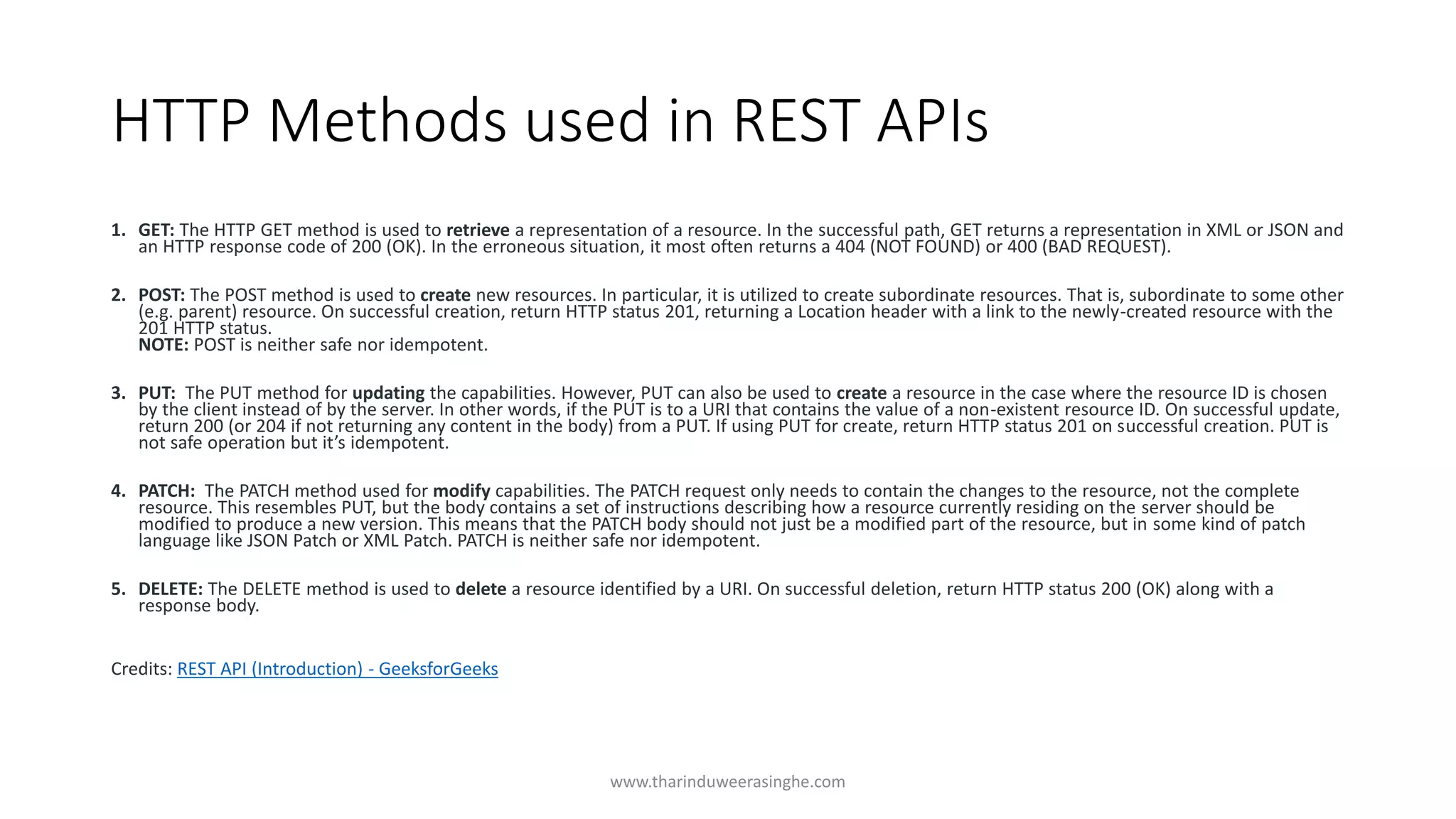HTTP Methods used in REST APIs
1. GET: The HTTP GET method is used to retrieve a representation of a resource. In the successful path, GET returns a representation in XML or JSON and
an HTTP response code of 200 (OK). In the erroneous situation, it most often returns a 404 (NOT FOUND) or 400 (BAD REQUEST).
2. POST: The POST method is used to create new resources. In particular, it is utilized to create subordinate resources. That is, subordinate to some other
(e.g. parent) resource. On successful creation, return HTTP status 201, returning a Location header with a link to the newly-created resource with the
201 HTTP status.
NOTE: POST is neither safe nor idempotent.
3. PUT: The PUT method for updating the capabilities. However, PUT can also be used to create a resource in the case where the resource ID is chosen
by the client instead of by the server. In other words, if the PUT is to a URI that contains the value of a non-existent resource ID. On successful update,
return 200 (or 204 if not returning any content in the body) from a PUT. If using PUT for create, return HTTP status 201 on successful creation. PUT is
not safe operation but it’s idempotent.
4. PATCH: The PATCH method used for modify capabilities. The PATCH request only needs to contain the changes to the resource, not the complete
resource. This resembles PUT, but the body contains a set of instructions describing how a resource currently residing on the server should be
modified to produce a new version. This means that the PATCH body should not just be a modified part of the resource, but in some kind of patch
language like JSON Patch or XML Patch. PATCH is neither safe nor idempotent.
5. DELETE: The DELETE method is used to delete a resource identified by a URI. On successful deletion, return HTTP status 200 (OK) along with a
response body.
Credits: REST API (Introduction) - GeeksforGeeks
www.tharinduweerasinghe.com
 