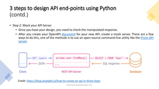 3 steps to design API end-points using Python
(contd.)
• Step 2: Mock your API Server
• Once you have your design, you need to check the manipulated response.
• After you create your OpenAPI document for your new API, create a mock server. There are a few
ways to do this, one of the methods is to use an open-source command-line utility like the Prism API
server.
www.tharinduweerasinghe.com
Credit: https://blog.stoplight.io/how-to-create-an-api-in-three-steps
 