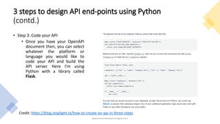 3 steps to design API end-points using Python
(contd.)
• Step 3: Code your API
• Once you have your OpenAPI
document then, you can select
whatever the platform or
language you would like to
code your API and build the
API server. Here I’m using
Python with a library called
Flask.
www.tharinduweerasinghe.com
Credit: https://blog.stoplight.io/how-to-create-an-api-in-three-steps
 