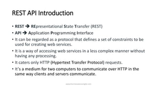REST API Introduction
• REST ➔ REpresentational State Transfer (REST)
• API ➔ Application Programming Interface
• It can be regarded as a protocol that defines a set of constraints to be
used for creating web services.
• It is a way of accessing web services in a less complex manner without
having any processing.
• It caters only HTTP (Hypertext Transfer Protocol) requests.
• It’s a medium for two computers to communicate over HTTP in the
same way clients and servers communicate.
www.tharinduweerasinghe.com
 