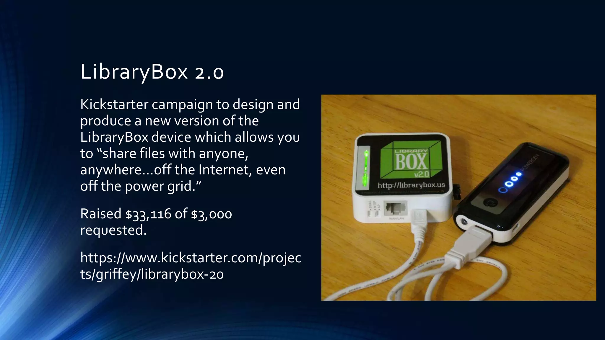 LibraryBox 2.0
Kickstarter campaign to design and
produce a new version of the
LibraryBox device which allows you
to “share files with anyone,
anywhere...off the Internet, even
off the power grid.”
Raised $33,116 of $3,000
requested.
https://www.kickstarter.com/projec
ts/griffey/librarybox-20
 