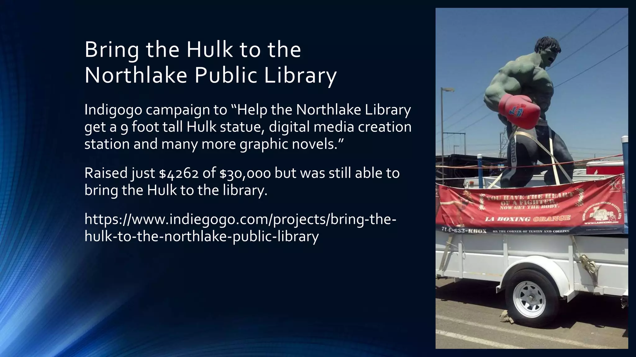 Bring the Hulk to the
Northlake Public Library
Indigogo campaign to “Help the Northlake Library
get a 9 foot tall Hulk statue, digital media creation
station and many more graphic novels.”
Raised just $4262 of $30,000 but was still able to
bring the Hulk to the library.
https://www.indiegogo.com/projects/bring-the-
hulk-to-the-northlake-public-library
 