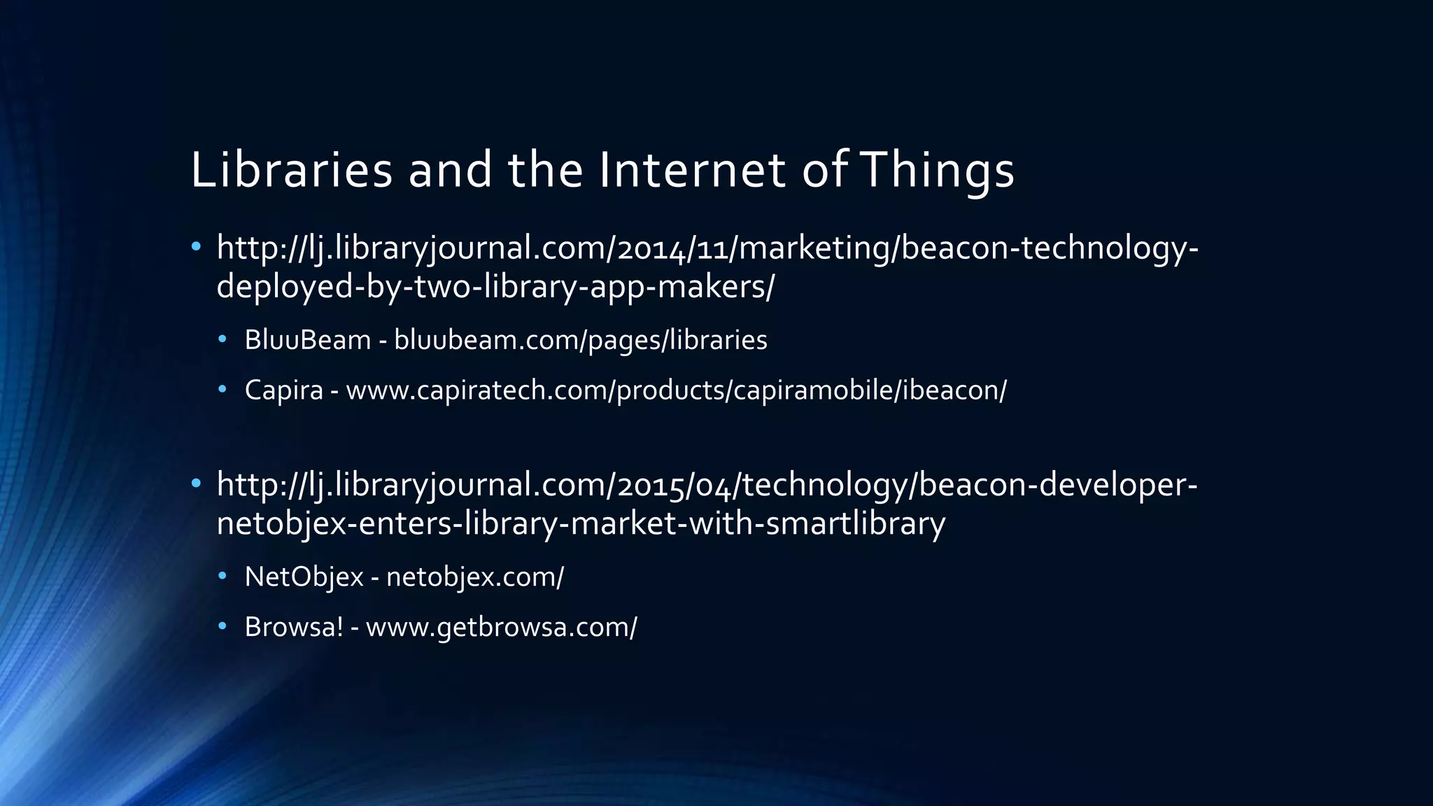 Libraries and the Internet of Things
• http://lj.libraryjournal.com/2014/11/marketing/beacon-technology-
deployed-by-two-library-app-makers/
• BluuBeam - bluubeam.com/pages/libraries
• Capira - www.capiratech.com/products/capiramobile/ibeacon/
• http://lj.libraryjournal.com/2015/04/technology/beacon-developer-
netobjex-enters-library-market-with-smartlibrary
• NetObjex - netobjex.com/
• Browsa! - www.getbrowsa.com/
 