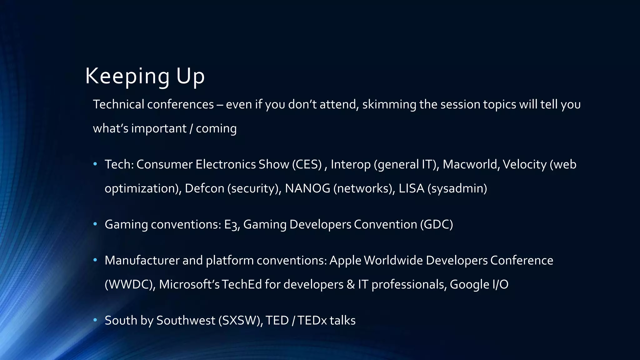Keeping Up
Technical conferences – even if you don’t attend, skimming the session topics will tell you
what’s important / coming
• Tech: Consumer Electronics Show (CES) , Interop (general IT), Macworld,Velocity (web
optimization), Defcon (security), NANOG (networks), LISA (sysadmin)
• Gaming conventions: E3, Gaming Developers Convention (GDC)
• Manufacturer and platform conventions:AppleWorldwide Developers Conference
(WWDC), Microsoft’sTechEd for developers & IT professionals,Google I/O
• South by Southwest (SXSW),TED /TEDx talks
 