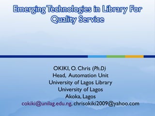 OKIKI, O. Chris (Ph.D)
Head, Automation Unit
University of Lagos Library
University of Lagos
Akoka, Lagos
cokiki@unilag.edu.ng, chrisokiki2009@yahoo.com
 