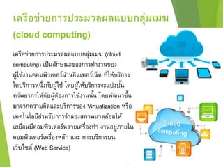 เครือข่ายการประมวลผลแบบกลุ่มเมฆ 
(cloud computing) 
เครือข่ายการประมวลผลแบบกลุ่มเมฆ (cloud 
computing) เป็นลักษณะของการทา งานของ 
ผู้ใช้งานคอมพิวเตอร์ผ่านอินเทอร์เน็ต ที่ให้บริการ 
ใดบริการหนึ่งกับผู้ใช้ โดยผู้ให้บริการจะแบ่งปัน 
ทรัพยากรให้กับผู้ต้องการใช้งานนั้น โดยพัฒนาขึ้น 
มาจากความคิดและบริการของ Virtualization หรือ 
เทคโนโลยีสา หรับการจา ลองสภาพแวดล้อมให้ 
เสมือนมีคอมพิวเตอร์หลายเครื่องทา งานอยู่ภายใน 
คอมพิวเตอร์เครื่องหลัก และ การบริการบน 
เว็บไซต์ (Web Service) 
 